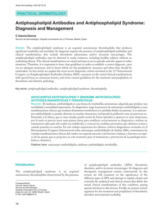 Actas Dermosifiliogr. 2007;98:16-23



 PRACTICAL DERMATOLOGY

Antiphospholipid Antibodies and Antiphospholipid Syndrome:
Diagnosis and Management
C García-García
Servicio de Dermatología, Hospital Universitario de La Princesa, Madrid, Spain



Abstract. The antiphospholipid syndrome is an acquired autoimmune thrombophilia that produces
significant morbidity and mortality. Its diagnosis requires the presence of antiphospholipid antibodies and
clinical manifestations that include thrombotic phenomena and/or recurrent miscarriages. The
antiphospholipid antibodies may be detected in many instances, including healthy subjects without an
underlying disease. The clinical manifestations are varied and may occur in episodes and also appear in other
situations. Therefore, it is important to have clear guidelines in order to establish a correct diagnosis, carry
out an adequate treatment, and to know which are the prophylactic measures and when they should be
undertaken. In this article we explain the most recent diagnostic criteria reviewed in the 11th International
Congress on Antiphospholipid Antibodies (Sydney 2004), comment on the varied clinical manifestations
with special focus on cutaneous lesions, and revise current guidelines for the treatment and prophylaxis of
thrombotic and obstetric pathology.

Key words: antiphospholipid antibodies, antiphospholipid syndrome, thrombophilia.


                 ANTICUERPOS ANTIFOSFOLÍPIDO Y SÍNDROME ANTIFOSFOLÍPIDO:
                 ACTITUDES DIAGNÓSTICAS Y TERAPÉUTICAS
                 Resumen. El síndrome antifosfolípido es una forma de trombofilia autoinmune adquirida que produce una
                 morbilidad y mortalidad importantes. Su diagnóstico exige la presencia de anticuerpos antifosfolípido y unas
                 manifestaciones clínicas que incluyen fenómenos trombóticos y/o pérdidas fetales recurrentes. Los anticuer-
                 pos antifosfolípido se pueden detectar en muchas situaciones, incluyendo la población sana sin provocar en-
                 fermedad, y la clínica, que es muy variada, puede ocurrir de forma episódica y aparecer en otras situaciones,
                 por lo tanto es preciso tener unas pautas claras para establecer correctamente su diagnóstico, realizar un
                 tratamiento adecuado del cuadro ya establecido, y conocer las medidas preventivas que debemos tomar y
                 cuándo ponerlas en marcha. En este trabajo exponemos los últimos criterios diagnósticos revisados en el
                 Decimoprimer Congreso Internacional sobre anticuerpos antifosfolípido de Sydney 2004, comentamos las
                 variadas manifestaciones clínicas del cuadro con especial mención a las lesiones cutáneas, y hacemos un repa-
                 so de las pautas que se proponen en este momento para el tratamiento y prevención de la patología trom-
                 bótica y obstétrica.
                 Palabras clave: anticuerpos antifosfolípido, síndrome antifosfolípido, trombofilia.




Introduction                                                               of antiphospholipid antibodies (APA), thrombotic
                                                                           disorders, and/or recurrent miscarriages. Its diagnosis and
The antiphospholipid syndrome is an acquired                               therapeutic management remain controversial. In this
autoimmune thrombophilia characterized by the presence                     review, we will comment on the significance of the
                                                                           different types of APA and attempt to explain clearly and
                                                                           concisely the analytical and clinical criteria that define the
Correspondence:
Carmen García García.                                                      varied clinical manifestations of this condition, paying
Servicio de Dermatología.                                                  special attention to skin lesions. Finally, we present current
Hospital Universitario de La Princesa.
Diego de León, 62. 28006 Madrid. Spain                                     regimens for the treatment and prophylaxis of thrombotic
E-mail: cgarcia@aedv.es                                                    disorders and maternal morbidity.


16
 