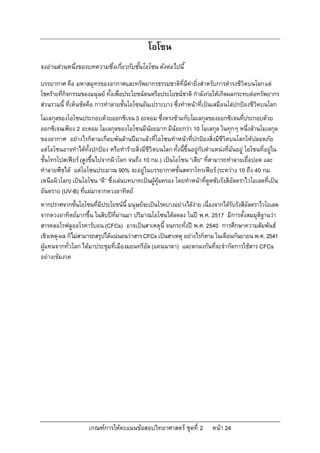 โอโซน
จงอานสวนหนึ่งของบทความซึ่งเกี่ยวกับชั้นโอโซน ดังตอไปนี้
บรรยากาศ คือ มหาสมุทรของอากาศและทรัพยากรธรรมชาติที่มีคายิ่งสําหรับการดํารงชีวิตบนโลก แต
โชครายที่กิจกรรมของมนุษย ทั้งเพื่อประโยชนตนหรือประโยชนชาติ กําลังกอใหเกิดผลกระทบตอทรัพยากร
สวนรวมนี้ ที่เห็นชัดคือ การทําลายชั้นโอโซนอันเปราะบาง ซึ่งทําหนาที่เปนเสมือนโลปกปองชีวิตบนโลก
โมเลกุลของโอโซนประกอบดวยออกซิเจน 3 อะตอม ซึ่งตรงขามกับโมเลกุลของออกซิเจนที่ประกอบดวย
ออกซิเจนเพียง 2 อะตอม โมเลกุลของโอโซนมีนอยมาก มีนอยกวา 10 โมเลกุล ในทุกๆ หนึ่งลานโมเลกุล
ของอากาศ อยางไรก็ตามเกือบพันลานปมาแลวที่โอโซนทําหนาที่ปกปองสิ่งมีชีวิตบนโลกใหปลอดภัย
แตโอโซนอาจทําไดทั้งปกปอง หรือทํารายสิ่งมีชีวิตบนโลก ทั้งนี้ขึ้นอยูกับตําแหนงที่มันอยู โอโซนที่อยูใน
ชั้นโทรโปสเฟยร (สูงขึ้นไปจากผิวโลก จนถึง 10 กม.) เปนโอโซน “เสีย” ที่สามารถทําลายเยื่อปอด และ
ทําลายพืชได แตโอโซนประมาณ 90% จะอยูในบรรยากาศชั้นสตราโทรเฟยร (ระหวาง 10 ถึง 40 กม.
เหนือผิวโลก) เปนโอโซน “ดี” ซึ่งเลนบทบาทเปนผูคุมครอง โดยทําหนาที่ดูดซับรังสีอัลตราไวโอเลตที่เปน
อันตราย (UV-B) ที่แผมาจากดวงอาทิตย
หากปราศจากชั้นโอโซนที่มีประโยชนนี้ มนุษยจะเปนโรคบางอยางไดงาย เนื่องจากไดรับรังสีอัลตราไวโอเลต
จากดวงอาทิตยมากขึ้น ในสิบปที่ผานมา ปริมาณโอโซนไดลดลง ในป พ.ศ. 2517 มีการตั้งสมมุติฐานวา
สารคลอโรฟลูออโรคารบอน (CFCs) อาจเปนสาเหตุนี้ จนกระทั่งป พ.ศ. 2540 การศึกษาความสัมพันธ
เชิงเหตุ-ผล ก็ไมสามารถสรุปไดแนนอนวาสาร CFCs เปนสาเหตุ อยางไรก็ตาม ในเดือนกันยายน พ.ศ. 2541
ผูแทนจากทั่วโลก ไดมาประชุมที่เมืองมอนทรีอัล (แคนนาดา) และตกลงกันที่จะจํากัดการใชสาร CFCs
อยางเขมงวด




                     เกณฑการใหคะแนนขอสอบวิทยาศาสตร ชุดที่ 2              หนา 24
 