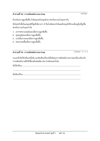 คําถามที่ 18 : การผลิตพลังงานจากลม                                                                                                            S529Q03

ยิ่งระดับความสูงเพิ่มขึ้น กังหันลมจะยิ่งหมุนชาลง สําหรับความเร็วลมเทากัน
ขอใดตอไปนี้เปนเหตุผลดีที่สุดที่อธิบายวา ทําไมใบพัดของกังหันลมจึงหมุนไดชาลงเมื่ออยูในที่สูงขึ้น
สําหรับความเร็วลมเทากัน
1.   อากาศหนาแนนนอยลงเมื่อความสูงเพิ่มขึ้น
2.   อุณหภูมิลดลงเมื่อความสูงเพิ่มขึ้น
3.   แรงโนมถวงลดลงเมื่อความสูงเพิ่มขึ้น
4.   ฝนตกบอยขึ้นเมื่อความสูงเพิ่มขึ้น


คําถามที่ 19 : การผลิตพลังงานจากลม                                                                                           S529Q04 – 0 1 2 9

จงบอกถึงขอไดเปรียบหนึ่งขอ และขอเสียเปรียบหนึ่งขอของการผลิตพลังงานจากลมเปรียบเทียบกับ
การผลิตพลังงานซึ่งใชเชื้อเพลิงฟอสซิล เชน ถานหินและน้ํามัน
ขอไดเปรียบ ........................................................................................................................
...........................................................................................................................................
ขอเสียเปรียบ.......................................................................................................................
...........................................................................................................................................




                                             ขอสอบวิทยาศาสตร ชุดที่ 1                       หนา 16
 