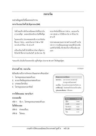 กลางวัน
จงอานขอมูลตอไปนี้และตอบคําถาม
กลางวัน ของวันที่ 22 มิถุนายน 2545

   วันนี้ ขณะที่ทางซีกโลกเหนือฉลองวันที่มีกลางวัน        ดวงอาทิตยจะขึ้นในเวลา 5:55 น. และจะตกใน
   ยาวนานที่สุด ออสเตรเลียจะมีกลางวันที่สั้นที่สุด       เวลา 20:42 น. ทําใหมีกลางวัน 14 ชั่วโมง กับ
                                                         47 นาที
   ในเมลเบอรน* ประเทศออสเตรเลีย ดวงอาทิตยจะ
   ขึ้นเวลา 7:36 น. และตกในเวลา17:08 น. จึงมี            ประธานของสมาคมดาราศาสตร นายเปอรรี วลาโฮ
   กลางวัน 9 ชั่วโมง กับ 32 นาที                         กลาววา การเปลี่ยนแปลงฤดูกาลของซีกโลกเหนือ
                                                         และซีกโลกใตนั้น เกี่ยวของกับการที่โลกเอียง 23
   เปรียบเทียบวันนี้ กับวันที่มีกลางวันยาวที่สุดทาง      องศา
   ซีกโลกใต ซึ่งคาดวาจะเปนวันที่ 22 ธันวาคม ซึ่ง


*เมลเบอรน เปนเมืองในออสเตรเลีย อยูที่ละติจูด ประมาณ 38 องศา ใตเสนศูนยสูตร


คําถามที่ 15 : กลางวัน                                                                                   S129Q01

ขอใดอธิบายถึงการเกิดกลางวันและกลางคืนบนโลก
1. โลกหมุนรอบแกนของตัวเอง                                         ลักษณะเฉพาะของขอสอบ
2. ดวงอาทิตยหมุนรอบแกนของตัวเอง                                  สมรรถนะ : บอก บรรยาย และพยากรณ
                                                                                 ปรากฏการณวิทยาศาสตร
3. แกนของโลกเอียง                                                 แนวเรื่อง : โลกและตําแหนงของโลกในจักรวาล
4. โลกหมุนรอบดวงอาทิตย                                           การใชความรู : วิทยาศาสตรในโลกและสิ่งแวดลอม
                                                                  รูปแบบของขอสอบ : เลือกตอบ
การใหคะแนน กลางวัน 1
คะแนนเต็ม                                                                          ประเทศ            % ตอบถูก
รหัส 1: ขอ 1. โลกหมุนรอบแกนของตัวเอง                                              ญี่ปุน            56.48
                                                                                   เกาหลี             63.12
ไมไดคะแนน                                                                        จีน-ฮองกง         43.65
รหัส 0: คําตอบอื่นๆ                                                                จีน-มาเกา         39.93
                                                                                   ไทย                31.51
รหัส 9: ไมตอบ




                      เกณฑการใหคะแนนขอสอบวิทยาศาสตร ชุดที่ 4                หนา 20
 