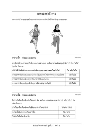 การออกกําลังกาย
การออกกําลังกายอยางสม่ําเสมอแตพอประมาณเปนสิ่งที่ดีสําหรับสุขภาพของเรา




คําถามที่ 1 : การออกกําลังกาย                                                                S493Q01

อะไรคือขอดีของการออกกําลังกายอยางสม่ําเสมอ จงเขียนวงกลมลอมรอบคําวา “ใช” หรือ “ไมใช”
ในแตละขอความ
ตอไปนี้เปนขอดีของการออกกําลังกายอยางสม่ําเสมอใชหรือไม                     ใช หรือ ไมใช
การออกกําลังกายชวยปองกันโรคหัวใจและโรคที่เกิดจากการไหลเวียนโลหิต                ใช / ไมใช
การออกกําลังกายนําไปสูการกินอาหารที่ดีตอสุขภาพ                                  ใช / ไมใช
การออกกําลังกายชวยหลีกเลี่ยงการมีน้ําหนักมากเกินไป                               ใช / ไมใช



คําถามที่ 2 : การออกกําลังกาย                                                                S493Q03

มีอะไรเกิดขึ้นเมื่อกลามเนื้อไดออกกําลัง จงเขียนวงกลมลอมรอบคําวา “ใช” หรือ “ไมใช” ใน
แตละขอความ
สิ่งนี้เกิดขึ้นเมื่อกลามเนื้อไดออกกําลังใชหรือไม                   ใช หรือ ไมใช
กลามเนื้อมีเลือดไหลเวียนมากขึ้น                                         ใช / ไมใช
ไขมันเกิดขึ้นในกลามเนื้อ                                                ใช / ไมใช


                              ขอสอบวิทยาศาสตร ชุดที่ 3     หนา 4
 