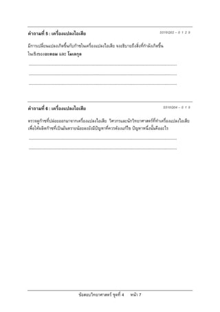 คําถามที่ 5 : เครื่องแปลงไอเสีย                                                                                           S516Q02 – 0 1 2 9

มีการเปลี่ยนแปลงเกิดขึ้นกับกาซในเครื่องแปลงไอเสีย จงอธิบายถึงสิ่งทีกําลังเกิดขึ้น
                                                                    ่
ในเชิงของอะตอม และ โมเลกุล
...........................................................................................................................................
...........................................................................................................................................
...........................................................................................................................................



คําถามที่ 6 : เครื่องแปลงไอเสีย                                                                                               S516Q04 – 0 1 9

ตรวจดูกาซที่ปลอยออกมาจากเครื่องแปลงไอเสีย วิศวกรและนักวิทยาศาสตรททําเครื่องแปลงไอเสีย
                                                                            ี่
เพื่อใหผลิตกาซที่เปนอันตรายนอยลงยังมีปญหาที่ควรตองแกไข ปญหาหนึ่งนั้นคืออะไร
...........................................................................................................................................
...........................................................................................................................................




                                              ขอสอบวิทยาศาสตร ชุดที่ 4                       หนา 7
 
