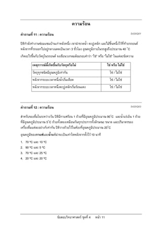 ความรอน
คําถามที่ 11 : ความรอน                                                                   S420Q01

ปติกําลังทํางานซอมแซมบานเกาหลังหนึ่ง เขานําขวดน้ํา ตะปูเหล็ก และไมชิ้นหนึ่งไวที่ทายรถยนต
หลังจากที่รถออกไปอยูกลางแดดเปนเวลา 3 ชั่วโมง อุณหภูมิภายในรถสูงถึงประมาณ 40 ๐C
เกิดอะไรขึ้นกับวัตถุในรถยนต จงเขียนวงกลมลอมรอบคําวา “ใช” หรือ “ไมใช” ในแตละขอความ

         เหตุการณนี้เกิดขึ้นกับวัตถุหรือไม                           ใช หรือ ไมใช
         วัตถุทุกชนิดมีอุณหภูมิเทากัน                                   ใช / ไมใช
         หลังจากระยะเวลาหนึ่งน้ําเริ่มเดือด                              ใช / ไมใช
         หลังจากระยะเวลาหนึ่งตะปูเหล็กเริ่มรอนแดง                       ใช / ไมใช



คําถามที่ 12 : ความรอน                                                                   S420Q03

สําหรับของดื่มในระหวางวัน ปติมีกาแฟรอน 1 ถวยที่มีอุณหภูมิประมาณ 90๐C และน้ําแรเย็น 1 ถวย
ที่มีอุณหภูมิประมาณ 5๐C ถวยทั้งสองเหมือนกันทุกประการทั้งลักษณะ ขนาด และปริมาตรของ
เครื่องดื่มแตละอยางก็เทากัน ปติวางถวยไวในหองที่อุณหภูมิประมาณ 20๐C
อุณหภูมิของกาแฟและน้ําแรนาจะเปนเทาใดหลังจากตั้งไว 10 นาที
1.   70 ºC และ 10 ºC
2.   90 ºC และ 5 ºC
3.   70 ºC และ 25 ºC
4.   20 ºC และ 20 ºC




                              ขอสอบวิทยาศาสตร ชุดที่ 4     หนา 11
 