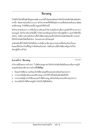 ฝดาษหนู
ไวรัสที่ทําใหเกิดฝในสัตวมีอยูหลายชนิด ตามปกติไวรัสแตละชนิดจะทําใหเกิดโรคในสัตวเพียงชนิดเดียว
เทานั้น นิตยสารฉบับหนึ่งรายงานวา นักวิทยาศาสตรไดใชพันธุวิศวกรรมเพื่อดัดแปลงดีเอนเอ (DNA)
ของฝดาษหนู ไวรัสที่ดัดแปลงนี้ฆาหนูทุกตัวที่ติดโรคนี้
นักวิทยาศาสตรบอกวา การวิจัยเรื่องการดัดแปลงไวรัส จําเปนตองทําเพื่อควบคุมสัตวที่ทําลายอาหาร
ของมนุษย มีคําวิจารณงานวิจัยนีคือ ไวรัสอาจจะหนีหลุดรอดไปจากหองปฏิบัติการ และทําใหสัตวอื่น
                                 ้
เกิดโรค ยังมีความกังวลอีกดวยวาเชื้อไวรัสฝดาษดัดแปลงที่ทําใหเกิดโรคในสัตวชนิดหนึ่ง อาจจะทํา
ใหเกิดโรคในสัตวชนิดอื่นอีกดวย โดยเฉพาะอยางยิ่งในมนุษย
ปกติคนติดเชื้อไวรัสที่ทําใหเกิดฝเรียกวาเปนฝดาษ ฝดาษสามารถฆาคนที่ติดโรคเกือบทั้งหมด
ในขณะที่คิดกันวาโรคนี้ไดถูกกําจัดใหหมดโลกแลว ยังมีตัวอยางเชื้อไวรัสฝดาษทีถูกเก็บไวใน
                                                                               ่
หองปฏิบัติการทั่วโลก



คําถามที่ 17 : ฝดาษหนู                                                                   S423Q01

คําวิจารณที่แสดงความกังวลวา ไวรัสฝดาษหนูอาจทําใหเกิดโรคในสัตวชนิดอื่นนอกเหนือจากหนูได
เหตุผลใดเปนคําอธิบายความกังวลนี้ไดดีที่สุด
1.   ยีนของไวรัสฝดาษ และยีนของไวรัสฝดาษหนูที่ดัดแปลงแลวเหมือนกันทุกประการ
2.   การกลายพันธุของดีเอนเอของฝดาษหนู อาจทําใหไวรัสไปติดในสัตวชนิดอื่นได
3.   การกลายพันธุอาจทําใหดีเอนเอของไวรัสฝดาษหนู เหมือนกับดีเอนเอของฝดาษทุกประการ
4.   จํานวนยีนในไวรัสฝดาษหนูมีเทากันกับไวรัสฝชนิดอื่นๆ




                              ขอสอบวิทยาศาสตร ชุดที่ 4     หนา 16
 