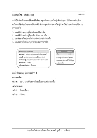 คําถามที่ 13 : แสงของดาว                                                                      S441Q04

ธงชัยใชกลองโทรทรรศนที่เลนสมีเสนผานศูนยกลางขนาดใหญ เพื่อสองดูดาวที่มีความสวางนอย
ทําไมการใชกลองโทรทรรศนที่เลนสมีเสนผานศูนยกลางขนาดใหญ จึงทําใหสังเกตเห็นดาวที่มีความ
สวางนอยได
1.   เลนสที่มีขนาดใหญขึ้นจะรับแสงไดมากขึ้น
2.   เลนสที่มีขนาดใหญขึ้นจะมีกําลังขยายมากขึ้น
3.   เลนสขนาดใหญจะทําใหมองเห็นทองฟาไดมากขึ้น
4.   เลนสขนาดใหญจะสามารถรับสีเขมจากดาวได


         ลักษณะเฉพาะของขอสอบ                                 ประเทศ          % ตอบถูก
         สมรรถนะ : การอธิบายปรากฏการณเชิงวิทยาศาสตร         ไทย              19.23
         ความรู : ระบบทางกายภาพ (ความรูวิทยาศาสตร)       หมายเหตุ: เปนขอสอบที่ใชเฉพาะ
         การใชความรู : ขอบเขตของวิทยาศาสตรและเทคโนโลยี   การทดลองภาคสนามจึงไมมีขอมูล
         สถานการณ : สวนตัว                                ของประเทศอื่น
         รูปแบบของขอสอบ : เลือกตอบ



การใหคะแนน แสงของดาว 4
คะแนนเต็ม
รหัส 1: ขอ 1. เลนสที่มีขนาดใหญขึ้นจะรับแสงไดมากขึ้น
ไมไดคะแนน
รหัส 0: คําตอบอื่นๆ
รหัส 9: ไมตอบ




                      เกณฑการใหคะแนนขอสอบวิทยาศาสตร ชุดที่ 1          หนา 16
 