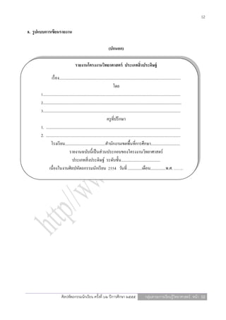 12

8. รู ปแบบการเขียนรายงาน

                                                                         (ปกนอก)

                                        รายงานโครงงานวิทยาศาสตร์ ประเภทสิ่ งประดิษฐ์

                 เรื่ อง.........................................................................................................................
                                                                              โดย
       1.........................................................................................................................................
       2..........................................................................................................................................
       3.........................................................................................................................................
                                                                        ครู ที่ปรึ กษา
       1. ......................................................................................................................................
       2. ......................................................................................................................................
                โรงเรี ยน........................................สานักงานเขตพื้นที่การศึกษา.............................
                                  รายงานฉบับนี้เป็ นส่ วนประกอบของโครงงานวิทยาศาสตร์
                                     ประเภทสิ่ งประดิษฐ์ ระดับชั้น.......................................
              เนื่องในงานศิลปหัตถกรรมนักเรี ยน 2554 วันที่ ..............เดือน...............พ.ศ. …….




                           ศิลปหัตถกรรมนักเรียน ครั้งที่ ๖๒ ปีการศึกษา ๒๕๕๕                                  กลุ่มสาระการเรียนรู้วิทยาศาสตร์ หน้า 12
 