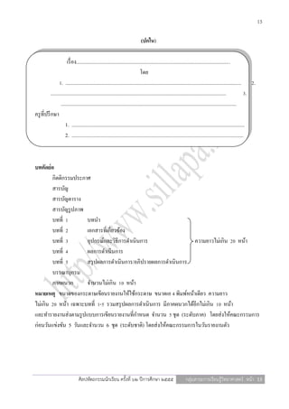 13

                                                                             (ปกใน)

                        เรื่ อง........................................................................................................................
                                                                                 โดย
                  1. ......................................................................................................................................... 2.
           .........................................................................................................................................            3.
                   .........................................................................................................................................
ครู ที่ปรึ กษา
                       1. .......................................................................................................................................
                       2. ......................................................................................................................................



บทคัดย่อ
        กิตติกรรมประกาศ
        สารบัญ
        สารบัญตาราง
        สารบัญรู ปภาพ
        บทที่ 1        บทนา
        บทที่ 2        เอกสารที่เกี่ยวข้อง
        บทที่ 3        อุปกรณ์และวิธีการดาเนินการ                  ความยาวไม่เกิน 20 หน้า
        บทที่ 4        ผลการดาเนินการ
        บทที่ 5        สรุ ปผลการดาเนินการ/อภิปรายผลการดาเนินการ
        บรรณานุกรม
        ภาคผนวก        จานวนไม่เกิน 10 หน้า
หมายเหตุ ขนาดของกระดาษเขียนรายงานให้ใช้กระดาษ ขนาดเอ 4 พิมพ์หน้าเดียว ความยาว
ไม่เกิน 20 หน้า เฉพาะบทที่ 1-5 รวมสรุ ปผลการดาเนินการ มีภาคผนวกได้อีกไม่เกิน 10 หน้า
และทารายงานส่ งตามรู ปแบบการเขียนรายงานที่กาหนด จานวน 5 ชุด (ระดับภาค) โดยส่ งให้คณะกรรมการ
ก่อนวันแข่งขัน 5 วันและจานวน 6 ชุด (ระดับชาติ) โดยส่ งให้คณะกรรมการในวันรายงานตัว




                                ศิลปหัตถกรรมนักเรียน ครั้งที่ ๖๒ ปีการศึกษา ๒๕๕๕                              กลุ่มสาระการเรียนรู้วิทยาศาสตร์ หน้า 13
 