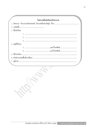 14




                                                          ใบส่ งรายชื่อนักเรียนเข้ าประกวด
1.   กิจกรรม “โครงงานวิทยาศาสตร์ ประเภทสิ่ งประดิษฐ์” เรื่ อง ..........................................................
2.   ระดับชั้น .........................................................
3.   ชื่อนักเรี ยน
                       1. .............................................................................................................................
                       2. .............................................................................................................................
                       3. .............................................................................................................................
4.   ครู ที่ปรึ กษา
                       1. .............................................................เบอร์โทรศัพท์.........................................
                       2. .............................................................เบอร์โทรศัพท์.........................................
5.   ชื่อโรงเรี ยน ....................................................................................................................................
6.   สานักงานเขตพื้นที่การศึกษา ........................................................................................................
7.   ภูมิภาค ..........................................................................................................................................




                                ศิลปหัตถกรรมนักเรียน ครั้งที่ ๖๒ ปีการศึกษา ๒๕๕๕                              กลุ่มสาระการเรียนรู้วิทยาศาสตร์ หน้า 14
 