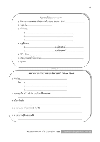 18



                                                             ใบส่ งรายชื่อนักเรียนเข้ าแข่ งขัน
             1.   กิจกรรม “การแสดงทางวิทยาศาสตร์ (Science Show)” เรื่ อง .............................................
             2.   ระดับชั้น .........................................................
             3.   ชื่อนักเรี ยน
                          1............................................................................................................
                          2............................................................................................................
                          3............................................................................................................
             4.   ครู ผฝึกสอน
                       ู้
                          1....................................................................เบอร์โทรศัพท์.........................................
                          2....................................................................เบอร์โทรศัพท์.........................................
             5.   ชื่อโรงเรี ยน ...........................................................................................................................
             6.   สานักงานเขตพื้นที่การศึกษา ................................................................................................
             7.   ภูมิภาค .................................................................................................................................



                                     รายงานการแข่ งขันการแสดงทางวิทยาศาสตร์ (Science Show)

1. ชื่อเรื่ อง..........................................................................................................
            โดย 1. ...........................................................................................
                          2. ...........................................................................................
                          3. ...........................................................................................
2. มูลเหตุจูงใจ (อธิบายถึงที่มาของเรื่ องที่นามาแสดง)
            .............................................................................................................................................
3. เนื้อหาโดยย่อ
            ..............................................................................................................................................
4. การนาหลักการวิทยาศาสตร์เข้ามาใช้
            ...............................................................................................................................................
5. การนาความรู้ไปประยุกต์ใช้
            ................................................................................................................................................



                                 ศิลปหัตถกรรมนักเรียน ครั้งที่ ๖๒ ปีการศึกษา ๒๕๕๕                                   กลุ่มสาระการเรียนรู้วิทยาศาสตร์ หน้า 18
 