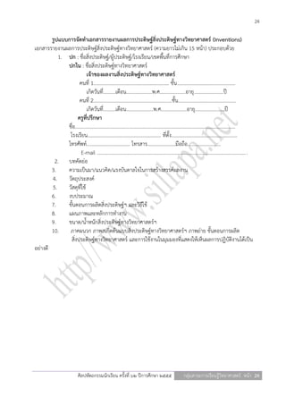 24

        รูปแบบการจัดทาเอกสารรายงานผลการประดิษฐ์สิ่งประดิษฐ์ทางวิทยาศาสตร์ (Inventions)
เอกสารรายงานผลการประดิษฐ์สิ่งประดิษฐ์ทางวิทยาศาสตร์ (ความยาวไม่เกิน 15 หน้า) ประกอบด้วย
           1. ปก : ชื่อสิ่งประดิษฐ์/ผู้ประดิษฐ์/โรงเรียน/เขตพื้นที่การศึกษา
              ปกใน : ชื่อสิ่งประดิษฐ์ทางวิทยาศาสตร์
                           เจ้าของผลงานสิ่งประดิษฐ์ทางวิทยาศาสตร์
                      คนที่ 1............................................................. ชั้น …………………….......................
                           เกิดวันที่……....เดือน…………………พ.ศ………………...อายุ…………………...ปี
                      คนที่ 2...............................................................ชั้น…………………….......................
                           เกิดวันที่……....เดือน………………….พ.ศ………………...อายุ…………………...ปี
                    ครูที่ปรึกษา
              ชื่อ.................................................................................................................................
               โรงเรียน........................................................... ที่ตั้ง.....................................................
              โทรศัพท์................................... โทรสาร…………………..มือถือ…………...............
                       E-mail ........................................................................................................................ .
          2. บทคัดย่อ
        3.    ความเป็นมา/แนวคิด/แรงบันดาลใจในการสร้างสรรค์ผลงาน
        4.    วัตถุประสงค์
        5.    วัสดุที่ใช้
        6.    งบประมาณ
        7.    ขั้นตอนการผลิตสิ่งประดิษฐ์ฯ และวิธีใช้
        8.    แผนภาพและหลักการทางาน
        9.    ขนาด/น้าหนักสิ่งประดิษฐ์ทางวิทยาศาสตร์ฯ
        10.    ภาคผนวก ภาพสเก็ตต้นแบบสิ่งประดิษฐ์ทางวิทยาศาสตร์ฯ ภาพถ่าย ขั้นตอนการผลิต
                สิ่งประดิษฐ์ทางวิทยาศาสตร์ และการใช้งานในมุมมองที่แสดงให้เห็นผลการปฏิบัติงานได้เป็น
อย่างดี




                              ศิลปหัตถกรรมนักเรียน ครั้งที่ ๖๒ ปีการศึกษา ๒๕๕๕                         กลุ่มสาระการเรียนรู้วิทยาศาสตร์ หน้า 24
 