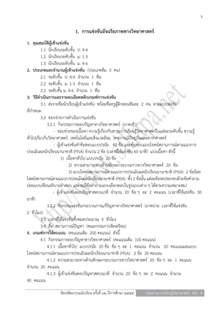 3

                             1. การแข่งขันอัจฉริยภาพทางวิทยาศาสตร์
1. คุณสมบัติผู้เข้าแข่งขัน
           1.1 นักเรียนระดับชั้น ป. 4-6
           1.2 นักเรียนระดับชั้น ม. 1-3
           1.3 นักเรียนระดับชั้น ม. 4-6
2. ประเภทและจานวนผู้เข้าแข่งขัน (ประเภททีม 3 คน)
           2.1 ระดับชั้น ป. 4-6 จานวน 1 ทีม
           2.2 ระดับชั้น ม. 1-3 จานวน 1 ทีม
           2.3 ระดับชั้น ม. 4-6 จานวน 1 ทีม
3. วิธีดาเนินการและรายละเอียดหลักเกณฑ์การแข่งขัน
           3.1 ส่งรายชื่อนักเรียนผู้เข้าแข่งขัน พร้อมชื่อครูผู้ฝึกสอนทีมละ 2 คน ตามแบบฟอร์ม
ที่กาหนด
           3.2 ขอบข่ายการดาเนินการแข่งขัน
               3.2.1 กิจกรรมการตอบปัญหาทางวิทยาศาสตร์ (ภาคเช้า)
                   - ขอบข่ายของเนื้อหา ความรู้เกี่ยวกับสาระการเรียนรู้วิทยาศาสตร์ในแต่ละระดับชั้น ความรู้
ทั่วไปเกี่ยวกับวิทยาศาสตร์ เทคโนโลยีและสิ่งแวดล้อม เหตุการณ์ปัจจุบันและดาราศาสตร์
                   - ผู้เข้าแข่งขันทาข้อสอบแบบปรนัย 40 ข้อ และข้อสอบแบบโจทย์สถานการณ์ตามแนวการ
ประเมินผลนักเรียนนานาชาติ (PISA) จานวน 2 ข้อ (เวลาที่ใช้แข่งขัน 60 นาที) แบ่งเนื้อหา ดังนี้
                         1) เนื้อหาทั่วไป แบบปรนัย 20 ข้อ
                              2) ความสามารถทางด้านทักษะกระบวนการทางวิทยาศาสตร์ 20 ข้อ
                              3) แบบโจทย์สถานการณ์ตามแนวการประเมินผลนักเรียนนานาชาติ (PISA) 2 ข้อ(โดย
โจทย์สถานการณ์ตามแนวการประเมินผลนักเรียนนานาชาติ (PISA) ทั้ง 2 ข้อนั้น แต่ละข้อจะประกอบด้วยข้อคาถาม
ย่อยแบบเขียนอธิบายคาตอบ และจะมีข้อคาถามแบบเลือกตอบในรูปแบบต่าง ๆ ได้ตามความเหมาะสม)
                   - ผู้เข้าแข่งขันตอบปัญหาสดบนเวที จานวน 20 ข้อ ๆ ละ 2 คะแนน (เวลาที่ใช้แข่งขัน 30
นาที)
               3.2.2 กิจกรรมแข่งขันกระบวนการแก้ปัญหาทางวิทยาศาสตร์ (ภาคบ่าย เวลาที่ใช้แข่งขัน
2 ชั่วโมง)
           3.3 เวลาที่ใช้แข่งขันทั้งหมดประมาณ 4 ชั่วโมง
           3.4 สื่อ สถานการณ์ปัญหา (คณะกรรมการจัดเตรียม)
4. เกณฑ์การให้คะแนน (คะแนนเต็ม 200 คะแนน) ดังนี้
           4.1 กิจกรรมการตอบปัญหาทางวิทยาศาสตร์ (คะแนนเต็ม 100 คะแนน)
               4.1.1 เนื้อหาทั่วไป แบบปรนัย 20 ข้อ ข้อ ๆ ละ 1 คะแนน จานวน 20 คะแนนและแบบ
โจทย์สถานการณ์ตามแนวการประเมินผลนักเรียนนานาชาติ (PISA) 2 ข้อ 20 คะแนน
               4.1.2 ความสามารถทางด้านทักษะกระบวนการทางวิทยาศาสตร์ 20 ข้อ ๆ ละ 1 คะแนน
จานวน 20 คะแนน
               4.1.3 ผู้เข้าแข่งขันตอบปัญหาสดบนเวที จานวน 20 ข้อ ๆ ละ 2 คะแนน จานวน
40 คะแนน

                    ศิลปหัตถกรรมนักเรียน ครั้งที่ ๖๒ ปีการศึกษา ๒๕๕๕   กลุ่มสาระการเรียนรู้วิทยาศาสตร์ หน้า 3
 