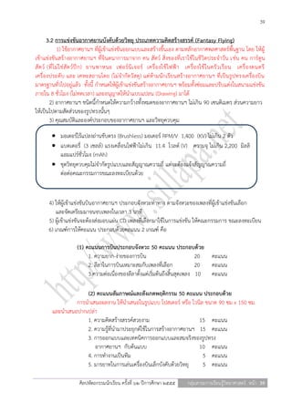 39

        3.2 การแข่งขันอากาศยานบังคับด้วยวิทยุ ประเภทความคิดสร้างสรรค์ (Fantasy Flying)
                1) ใช้อากาศยานฯ ที่ผู้เข้าแข่งขันออกแบบและสร้างขึ้นเอง ตามหลักอากาศพลศาสตร์พื้นฐาน โดย ให้ผู้
เข้าแข่งขันสร้างอากาศยานฯ ที่จินตนาการมาจาก คน สัตว์ สิ่งของที่เราใช้ในชีวิตประจาวัน เช่น คน การ์ตูน
สั ต ว์ (ที่ ไ ม่ ใ ช่ สั ต ว์ ปี ก ) ยานพาหนะ เฟอร์ นิ เ จอร์ เครื่ อ งใช้ ไ ฟฟ้ า เครื่ อ งใช้ ใ นครั ว เรื อ น เครื่ อ งดนตรี
เครื่องประดับ และ เคหะสถานโดย (ไม่จากัดวัสดุ) แต่ห้ามนักเรียนสร้างอากาศยานฯ ที่เป็นรูปทรงเครื่องบิน
มาตรฐานทั่วไปอยู่แล้ว ทั้งนี้ กาหนดให้ผู้เข้าแข่งขันสร้างอากาศยานฯ พร้อมทั้งซ่อมและปรับแต่งในสนามแข่งขัน
ภายใน 8 ชั่วโมง (ไม่ทดเวลา) และอนุญาตให้นาแบบแปลน (Drawing) มาได้
         2) อากาศยานฯ ชนิดนี้กาหนดให้ความกว้างทั้งหมดของอากาศยานฯ ไม่เกิน 90 เซนติเมตร ส่วนความยาว
ให้เป็นไปตามสัดส่วนของรูปทรงนั้นๆ
         3) คุณสมบัติและองค์ประกอบของอากาศยานฯ และวิทยุควบคุม

          มอเตอร์ไร้แปลงถ่านขับตรง (Brushless) มอเตอร์ RPM/V 1,400 (KV) ไม่เกิน 2 ตัว
          แบตเตอรี่ (3 เซลล์) แรงเคลื่อนไฟฟ้าไม่เกิน 11.4 โวลต์ (V) ความจุ ไม่เกิน 2,200 มิลลิ
           แอมแปร์ชั่วโมง (mAh)
          ชุดวิทยุควบคุมไม่จากัดรูปแบบและสัญญาณความถี่ แต่จะต้องแจ้งสัญญาณความถี่
           ต่อต่อคณะกรรมการขณะลงทะเบียนด้วย


       4) ให้ผู้เข้าแข่งขันบินอากาศยานฯ ประกอบจังหวะท่าทาง ตามจังหวะของเพลงที่ผู้เข้าแข่งขันเลือก
           และจัดเตรียมมาจนจบเพลงในเวลา 3 นาที
       5) ผู้เข้าแข่งขันจะต้องส่งมอบแผ่น CD เพลงที่เลือกมาใช้ในการแข่งขัน ให้คณะกรรมการ ขณะลงทะเบียน
       6) เกณฑ์การให้คะแนน ประกอบด้วยคะแนน 2 เกณฑ์ คือ

                       (1) คะแนนการบินประกอบจังหวะ 50 คะแนน ประกอบด้วย
                            1. ความยาก-ง่ายของการบิน                            20 คะแนน
                            2. ลีลาในการบินเหมาะสมกับเพลงที่เลือก               20 คะแนน
                            3.ความต่อเนื่องของลีลาตั้งแต่เริ่มต้นถึงสิ้นสุดเพลง 10 คะแนน

                      (2) คะแนนสัมภาษณ์และสังเกตพฤติกรรม 50 คะแนน ประกอบด้วย
                  การนาเสนอผลงาน ให้นาเสนอในรูปแบบ โปสเตอร์ หรือ ไวนิล ขนาด 90 ซม x 150 ซม.
         และนาเสนอปากเปล่า
                      1. ความคิดสร้างสรรค์สวยงาม                      15 คะแนน
                      2. ความรู้ที่นามาประยุกต์ใช้ในการสร้างอากาศยานฯ 15 คะแนน
                      3. การออกแบบและเทคนิคการออกแบบและสมจริงของรูปทรง
                         อากาศยานฯ กับต้นแบบ                          10 คะแนน
                      4. การทางานเป็นทีม                               5 คะแนน
                      5. มารยาทในการเล่นเครื่องบินเล็กบังคับด้วยวิทยุ  5 คะแนน

                        ศิลปหัตถกรรมนักเรียน ครั้งที่ ๖๒ ปีการศึกษา ๒๕๕๕            กลุ่มสาระการเรียนรู้วิทยาศาสตร์ หน้า 39
 