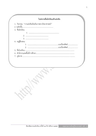 5




                                                   ใบส่งรายชื่อนักเรียนเข้าแข่งขัน
1. กิจกรรม “การแข่งขันอัจฉริยภาพทางวิทยาศาสตร์”
2. ระดับชั้น..........................................................................
3. ชื่อนักเรียน
                     1. .........................................................................
              2. ……………………………………………….
              3. ……………………………………………….
4. ครูผู้ฝึกสอน
                   1. ..........................................................................เบอร์โทรศัพท์........................
                   2. ..........................................................................เบอร์โทรศัพท์........................
5. ชื่อโรงเรียน.......................................................................................................................
6. สานักงานเขตพื้นที่การศึกษา............................................................................................
7. ภูมิภาค .............................................................................................................................




                        ศิลปหัตถกรรมนักเรียน ครั้งที่ ๖๒ ปีการศึกษา ๒๕๕๕                               กลุ่มสาระการเรียนรู้วิทยาศาสตร์ หน้า 5
 