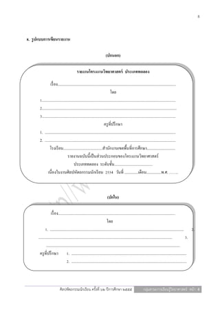 8



8. รู ปแบบการเขียนรายงาน

                                                                         (ปกนอก)

                                            รายงานโครงงานวิทยาศาสตร์ ประเภททดลอง

                 เรื่ อง.........................................................................................................................
                                                                              โดย
       1.........................................................................................................................................
       2..........................................................................................................................................
       3.........................................................................................................................................
                                                                        ครู ที่ปรึ กษา
       1. ......................................................................................................................................
       2. ......................................................................................................................................
                โรงเรี ยน........................................สานักงานเขตพื้นที่การศึกษา.............................
                                  รายงานฉบับนี้เป็ นส่ วนประกอบของโครงงานวิทยาศาสตร์
                                         ประเภททดลอง ระดับชั้น.......................................
              เนื่องในงานศิลปหัตถกรรมนักเรี ยน 2554 วันที่ ..............เดือน...............พ.ศ. …….



                                                                          (ปกใน)

                   เรื่ อง........................................................................................................................
                                                                            โดย
             1. ......................................................................................................................................... 2.
      .........................................................................................................................................           3.
              .........................................................................................................................................
       ครู ที่ปรึ กษา 1. ......................................................................................................................
                                   2. ......................................................................................................................



                           ศิลปหัตถกรรมนักเรียน ครั้งที่ ๖๒ ปีการศึกษา ๒๕๕๕                                    กลุ่มสาระการเรียนรู้วิทยาศาสตร์ หน้า 8
 