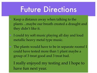 Future Directions
• Keep a distance away when talking to the
  plants ...maybe our breath created a draught and
  they didn’t like it.

• I could try soft music playing all day and loud
  metallic heavy metal type music.

• The plants would have to be in separate rooms! I
  could have tested more than 1 plant maybe a
  group of 3 treat good and 3 treat bad.

  I really enjoyed my testing and I hope to
  have fun next year.
 
