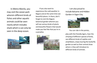 In Metro Manila, you           If you also want to                I am also proud to
                             experience the cold weather in      include Baluarte and Hidden
may visit the ocean park
                             Baguio and at the same time see     Garden in Vigan City.
wherein different kinds of   beautiful places. In there, don’t
fishes and other aquatic     forget to visit the Baguio
animals could be seen        botanical garden wherein you
nearly which includes        will see various kinds of plants
                             and beautiful flowers that would
shark which is can only be
                             make you feel like that you’re in
seen in the deep ocean.                                              You can ride in the ponies,
                             a paradise.
                                                                 play with the friendly tigers, hear the
                                                                 chirping of different species of birds,
                                                                 see different kinds of reptiles and
                                                                 amphibians, enjoy touring the butterfly
                                                                 garden as well as their animal show
                                                                 where in they will introduce to
                                                                 different kinds of animals.
 