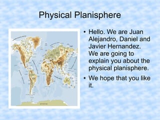Physical Planisphere
          ●   Hello. We are Juan
              Alejandro, Daniel and
              Javier Hernandez.
              We are going to
              explain you about the
              physical planisphere.
          ●   We hope that you like
              it.
 