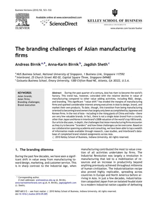 The branding challenges of Asian manufacturing
ﬁrms
Andreas Birnika,*, Anna-Karin Birnik b
, Jagdish Sheth c
a
NUS Business School, National University of Singapore, 1 Business Link, Singapore 117592
b
Interbrand, 25 Church Street #02-02, Capital Square Three, Singapore 049482
c
Goizueta Business School, Emory University, 1300 Clifton Road NE, Atlanta, GA 30322, U.S.A.
1. The branding dilemma
During the past few decades, we have seen a signif-
icant shift in value away from manufacturing to-
ward design, marketing, and customer service. This
is in sharp contrast to the Industrial Age, when
manufacturing contributed the most to value crea-
tion of all activities undertaken by ﬁrms. The
Industrial Revolution was largely a revolution in
manufacturing that led to a mobilization of re-
sources and an increase in productivity beyond
anything previously achieved throughout millennia
of human civilization. The industrialization recipe
also proved highly replicable, spreading across
countries in Europe and North America before ar-
riving in Asia. In just a few decades, industrializa-
tion catapulted Japan from an isolated feudal state
to a modern industrial nation capable of defeating
Business Horizons (2010) 53, 523—532
www.elsevier.com/locate/bushor
KEYWORDS
Asian brands;
Asian ﬁrms;
Branding challenges;
Brand execution
Abstract During the past quarter of a century, Asia has risen to become the world’s
factory. This trend has, however, coincided with the relative decline in value of
manufacturing compared to other value adding activities, including R&D, design,
and branding. This signiﬁcant ‘‘value shift’’ has eroded the margins of manufacturing
ﬁrms and sparked considerable interest among executives in Asia to design, brand, and
market their own products. To date, though, this transition from being manufacturing
orientedtobecoming brand ownershas largelyonlybeenaccomplishedbyJapaneseand
Korean ﬁrms. In the rest of Asia–—including in the rising giants of China and India–—there
are very few valuable brands. In fact, there is not a single Asian brand from a country
other than Japan and Korea in Interbrand’s 2008 valuation of the world’s top 100 brands.
Our article discusses, in depth, the challenges that Asianmanufacturingﬁrms encounter
as they try to become ‘‘branders’’ and how these challenges can be overcome. Based on
our collaboration spanning academia and consulting, we have been able to tap a wealth
of information made available through research, case studies, and Interbrand’s data-
base of completed brand related assignments across Asia.
# 2010 Kelley School of Business, Indiana University. All rights reserved.
* Corresponding author.
E-mail addresses: andreas@nus.edu.sg (A. Birnik),
anna-karin@interbrand.com.sg (A.-K. Birnik), jag@jagsheth.com
(J. Sheth).
0007-6813/$ — see front matter # 2010 Kelley School of Business, Indiana University. All rights reserved.
doi:10.1016/j.bushor.2010.05.005
 