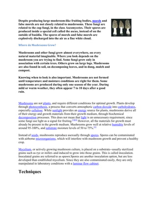 Despite producing large mushroom-like fruiting bodies, morels and
false morels are not closely related to mushrooms. These fungi are
related to the cup fungi, in the class Ascomycetes. Their spores are
produced inside a special cell called the ascus, instead of on the
outside of basidia. The spores of morels and false morels are
explosively discharged into the air as a fine white cloud.
Where do Mushrooms Grow?
Mushrooms and other fungi grow almost everywhere, on every
natural material imaginable. Where you look depends on the
mushroom you are trying to find. Some fungi grow only in
association with certain trees. Others grow on large logs. Mushrooms
are also found in soil, on decomposing leaves, and in dung, mulch and
compost.
Knowing when to look is also important. Mushrooms are not formed
until temperature and moisture conditions are right for them. Some
mushrooms are produced during only one season of the year. During
mild or warm weather, they often appear 7 to 10 days after a good
rain.
Mushrooms are not plants, and require different conditions for optimal growth. Plants develop
through photosynthesis, a process that converts atmospheric carbon dioxide into carbohydrates,
especially cellulose. While sunlight provides an energy source for plants, mushrooms derive all
of their energy and growth materials from their growth medium, through biochemical
decomposition processes. This does not mean that light is an unnecessary requirement, since
some fungi use light as a signal for fruiting.[1][2]
However, all the materials for growth must
already be present in the growth medium. Mushrooms grow well at relative humidity levels of
around 95-100%, and substrate moisture levels of 50 to 75%.[1]
Instead of seeds, mushrooms reproduce asexually through spores. Spores can be contaminated
with airborne microorganisms, which will interfere with mushroom growth and prevent a healthy
crop.
Mycelium, or actively growing mushroom culture, is placed on a substrate--usually sterilized
grains such as rye or millet--and induced to grow into those grains. This is called inoculation.
Inoculated grains are referred to as spawn.Spores are another inoculation option, but are less
developed than established mycelium. Since they are also contaminated easily, they are only
manipulated in laboratory conditions with a laminar flow cabinet.
Techniques
 