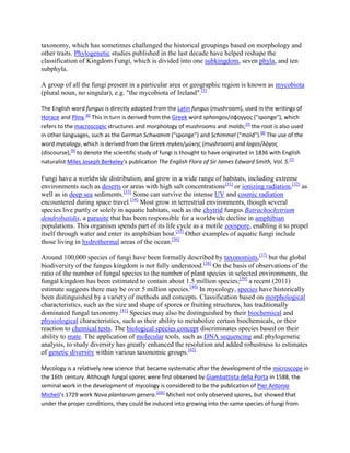 taxonomy, which has sometimes challenged the historical groupings based on morphology and
other traits. Phylogenetic studies published in the last decade have helped reshape the
classification of Kingdom Fungi, which is divided into one subkingdom, seven phyla, and ten
subphyla.
A group of all the fungi present in a particular area or geographic region is known as mycobiota
(plural noun, no singular), e.g. "the mycobiota of Ireland".[5]
The English word fungus is directly adopted from the Latin fungus (mushroom), used in the writings of
Horace and Pliny.[6]
This in turn is derived from the Greek word sphongos/σφογγος ("sponge"), which
refers to the macroscopic structures and morphology of mushrooms and molds;[7]
the root is also used
in other languages, such as the German Schwamm ("sponge") and Schimmel ("mold").[8]
The use of the
word mycology, which is derived from the Greek mykes/μύκης (mushroom) and logos/λόγος
(discourse),[9]
to denote the scientific study of fungi is thought to have originated in 1836 with English
naturalist Miles Joseph Berkeley's publication The English Flora of Sir James Edward Smith, Vol. 5.[7]
Fungi have a worldwide distribution, and grow in a wide range of habitats, including extreme
environments such as deserts or areas with high salt concentrations[31]
or ionizing radiation,[32]
as
well as in deep sea sediments.[33]
Some can survive the intense UV and cosmic radiation
encountered during space travel.[34]
Most grow in terrestrial environments, though several
species live partly or solely in aquatic habitats, such as the chytrid fungus Batrachochytrium
dendrobatidis, a parasite that has been responsible for a worldwide decline in amphibian
populations. This organism spends part of its life cycle as a motile zoospore, enabling it to propel
itself through water and enter its amphibian host.[35]
Other examples of aquatic fungi include
those living in hydrothermal areas of the ocean.[36]
Around 100,000 species of fungi have been formally described by taxonomists,[37]
but the global
biodiversity of the fungus kingdom is not fully understood.[38]
On the basis of observations of the
ratio of the number of fungal species to the number of plant species in selected environments, the
fungal kingdom has been estimated to contain about 1.5 million species;[39]
a recent (2011)
estimate suggests there may be over 5 million species.[40]
In mycology, species have historically
been distinguished by a variety of methods and concepts. Classification based on morphological
characteristics, such as the size and shape of spores or fruiting structures, has traditionally
dominated fungal taxonomy.[41]
Species may also be distinguished by their biochemical and
physiological characteristics, such as their ability to metabolize certain biochemicals, or their
reaction to chemical tests. The biological species concept discriminates species based on their
ability to mate. The application of molecular tools, such as DNA sequencing and phylogenetic
analysis, to study diversity has greatly enhanced the resolution and added robustness to estimates
of genetic diversity within various taxonomic groups.[42]
Mycology is a relatively new science that became systematic after the development of the microscope in
the 16th century. Although fungal spores were first observed by Giambattista della Porta in 1588, the
seminal work in the development of mycology is considered to be the publication of Pier Antonio
Micheli's 1729 work Nova plantarum genera.[235]
Micheli not only observed spores, but showed that
under the proper conditions, they could be induced into growing into the same species of fungi from
 
