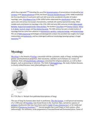 which they originated.[236]
Extending the use of the binomial system of nomenclature introduced by Carl
Linnaeus in his Species plantarum (1753), the Dutch Christian Hendrik Persoon (1761–1836) established
the first classification of mushrooms with such skill so as to be considered a founder of modern
mycology. Later, Elias Magnus Fries (1794–1878) further elaborated the classification of fungi, using
spore color and various microscopic characteristics, methods still used by taxonomists today. Other
notable early contributors to mycology in the 17th–19th and early 20th centuries include Miles Joseph
Berkeley, August Carl Joseph Corda, Anton de Bary, the brothers Louis René and Charles Tulasne, Arthur
H. R. Buller, Curtis G. Lloyd, and Pier Andrea Saccardo. The 20th century has seen a modernization of
mycology that has come from advances in biochemistry, genetics, molecular biology, and biotechnology.
The use of DNA sequencing technologies and phylogenetic analysis has provided new insights into fungal
relationships and biodiversity, and has challenged traditional morphology-based groupings in fungal
taxonomy.[237]
Mycology
Mycology is the branch of biology concerned with the systematic study of fungi, including their
genetic and biochemical properties, their taxonomy, and their use to humans as a source of
medicine, food, and psychotropic substances consumed for religious purposes, as well as their
dangers, such as poisoning or infection. The field of phytopathology, the study of plant diseases,
is closely related because many plant pathogens are fungi.[232]
In 1729, Pier A. Micheli first published descriptions of fungi.
The use of fungi by humans dates back to prehistory; Ötzi the Iceman, a well-preserved mummy
of a 5,300-year-old Neolithic man found frozen in the Austrian Alps, carried two species of
polypore mushrooms that may have been used as tinder (Fomes fomentarius), or for medicinal
purposes (Piptoporus betulinus).[233]
Ancient peoples have used fungi as food sources–often
unknowingly–for millennia, in the preparation of leavened bread and fermented juices. Some of
 