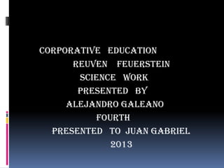 CORPORATIVE EDUCATION
REUVEN FEUERSTEIN
SCIENCE WORK
PRESENTED BY
ALEJANDRO GALEANO
FOURTH
PRESENTED TO JUAN GABRIEL
2013

 