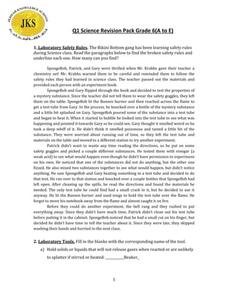 Q1 Science Revision Pack Grade 6(A to E)
1. Laboratory Safety Rules. The Bikini Bottom gang has been learning safety rules
during Science class. Read the paragraphs below to find the broken safety rules and
underline each one. How many can you find?
SpongeBob, Patrick, and Gary were thrilled when Mr. Krabbs gave their teacher a
chemistry set! Mr. Krabbs warned them to be careful and reminded them to follow the
safety rules they had learned in science class. The teacher passed out the materials and
provided each person with an experiment book.
SpongeBob and Gary flipped through the book and decided to test the properties of
a mystery substance. Since the teacher did not tell them to wear the safety goggles, they left
them on the table. SpongeBob lit the Bunsen burner and then reached across the flame to
get a test tube from Gary. In the process, he knocked over a bottle of the mystery substance
and a little bit splashed on Gary. SpongeBob poured some of the substance into a test tube
and began to heat it. When it started to bubble he looked into the test tube to see what was
happening and pointed it towards Gary so he could see. Gary thought it smelled weird so he
took a deep whiff of it. He didn’t think it smelled poisonous and tasted a little bit of the
substance. They were worried about running out of time, so they left the test tube and
materials on the table and moved to a different station to try another experiment.
Patrick didn’t want to waste any time reading the directions, so he put on some
safety goggles and picked a couple different substances. He tested them with vinegar (a
weak acid) to see what would happen even though he didn’t have permission to experiment
on his own. He noticed that one of the substances did not do anything, but the other one
fizzed. He also mixed two substances together to see what would happen, but didn’t notice
anything. He saw SpongeBob and Gary heating something in a test tube and decided to do
that test. He ran over to that station and knocked over a couple bottles that SpongeBob had
left open. After cleaning up the spills, he read the directions and found the materials he
needed. The only test tube he could find had a small crack in it, but he decided to use it
anyway. He lit the Bunsen burner and used tongs to hold the test tube over the flame. He
forgot to move his notebook away from the flame and almost caught it on fire.
Before they could do another experiment, the bell rang and they rushed to put
everything away. Since they didn’t have much time, Patrick didn’t clean out his test tube
before putting it in the cabinet. SpongeBob noticed that he had a small cut on his finger, but
decided he didn’t have time to tell the teacher about it. Since they were late, they skipped
washing their hands and hurried to the next class.

2. Laboratory Tools. Fill in the blanks with the corresponding name of the tool.
a) Hold solids or liquids that will not release gases when reacted or are unlikely
to splatter if stirred or heated: ___________Beaker_

1

 
