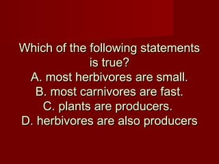 Which of the following statements
is true?
A. most herbivores are small.
B. most carnivores are fast.
C. plants are producers.
D. herbivores are also producers

 