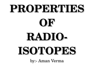 PROPERTIES
OF
RADIO­
ISOTOPES
by:­ Aman Verma

 