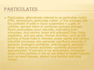 PARTICULATES


Particulates, alternatively referred to as particulate matter
(PM), atmospheric particulate matter, or fine particles, are
tiny particles of solid or liquid suspended in a gas. In
contrast, aerosol refers to combined particles and gas.
Some particulates occur naturally, originating from
volcanoes, dust storms, forest and grassland fires, living
vegetation, and sea spray. Human activities, such as the
burning of fossil fuels in vehicles, power plants and various
industrial processes also generate significant amounts of
aerosols. Averaged worldwide, anthropogenic aerosols—
those made by human activities—currently account for
approximately 10 percent of our atmosphere. Increased
levels of fine particles in the air are linked to health hazards
such as heart disease, altered lung function and lung
cancer.

 