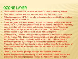 OZONE LAYER











connected to airborne fine particles are linked to cardiopulmonary disease.
Toxic metals, such as lead and mercury, especially their compounds.
Chlorofluorocarbons (CFCs) - harmful to the ozone layer; emitted from products
currently banned from use <-These are gases which are released from air conditioners, refrigerators, aerosol
sprays, etc. CFC's on being released into the air rises to stratosphere. Here they
come in contact with other gases and damage the ozone layer. This allows
harmful ultraviolet rays to reach the earth's surface. This can lead to skin
cancer, disease to eye and can even cause damage to plants.
Ammonia (NH3) - emitted from agricultural processes. Ammonia is a compound
with the formula NH3. It is normally encountered as a gas with a characteristic
pungent odor. Ammonia contributes significantly to the nutritional needs of
terrestrial organisms by serving as a precursor to foodstuffs and fertilizers.
Ammonia, either directly or indirectly, is also a building block for the synthesis of
many pharmaceuticals. Although in wide use, ammonia is both caustic and
hazardous.
Odors — such as from garbage, sewage, and industrial processes
Radioactive pollutants - produced by nuclear explosions, nuclear events, war
explosives, and natural processes such as the radioactive decay of radon.

 