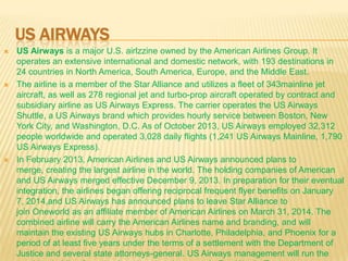 US AIRWAYS






US Airways is a major U.S. airlzzine owned by the American Airlines Group. It
operates an extensive international and domestic network, with 193 destinations in
24 countries in North America, South America, Europe, and the Middle East.
The airline is a member of the Star Alliance and utilizes a fleet of 343mainline jet
aircraft, as well as 278 regional jet and turbo-prop aircraft operated by contract and
subsidiary airline as US Airways Express. The carrier operates the US Airways
Shuttle, a US Airways brand which provides hourly service between Boston, New
York City, and Washington, D.C. As of October 2013, US Airways employed 32,312
people worldwide and operated 3,028 daily flights (1,241 US Airways Mainline, 1,790
US Airways Express).
In February 2013, American Airlines and US Airways announced plans to
merge, creating the largest airline in the world. The holding companies of American
and US Airways merged effective December 9, 2013. In preparation for their eventual
integration, the airlines began offering reciprocal frequent flyer benefits on January
7, 2014,and US Airways has announced plans to leave Star Alliance to
join Oneworld as an affiliate member of American Airlines on March 31, 2014. The
combined airline will carry the American Airlines name and branding, and will
maintain the existing US Airways hubs in Charlotte, Philadelphia, and Phoenix for a
period of at least five years under the terms of a settlement with the Department of
Justice and several state attorneys-general. US Airways management will run the

 