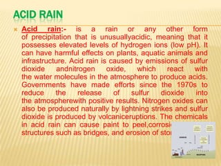 ACID RAIN


Acid rain:- is a rain or any other form
of precipitation that is unusuallyacidic, meaning that it
possesses elevated levels of hydrogen ions (low pH). It
can have harmful effects on plants, aquatic animals and
infrastructure. Acid rain is caused by emissions of sulfur
dioxide
andnitrogen
oxide,
which
react
with
the water molecules in the atmosphere to produce acids.
Governments have made efforts since the 1970s to
reduce
the
release
of
sulfur
dioxide
into
the atmospherewith positive results. Nitrogen oxides can
also be produced naturally by lightning strikes and sulfur
dioxide is produced by volcaniceruptions. The chemicals
in acid rain can cause paint to peel,corrosion of steel
structures such as bridges, and erosion of stone statues.

 