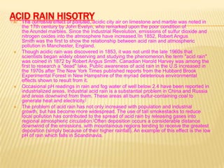 ACID corrosive effect of polluted, acidic city air on limestone and marble was noted in
RAIN HISOTRY
The








the 17th century by John Evelyn, who remarked upon the poor condition of
the Arundel marbles. Since the Industrial Revolution, emissions of sulfur dioxide and
nitrogen oxides into the atmosphere have increased.[In 1852, Robert Angus
Smith was the first to show the relationship between acid rain and atmospheric
pollution in Manchester, England.
Though acidic rain was discovered in 1853, it was not until the late 1960s that
scientists began widely observing and studying the phenomenon.[he term "acid rain"
was coined in 1872 by Robert Angus Smith. Canadian Harold Harvey was among the
first to research a "dead" lake. Public awareness of acid rain in the U.S increased in
the 1970s after The New York Times published reports from the Hubbard Brook
Experimental Forest in New Hampshire of the myriad deleterious environmental
effects shown to result from it.
Occasional pH readings in rain and fog water of well below 2.4 have been reported in
industrialized areas. Industrial acid rain is a substantial problem in China and Russia
and areas downwind from them. These areas all burn sulfur-containing coal to
generate heat and electricity.[
The problem of acid rain has not only increased with population and industrial
growth, but has become more widespread. The use of tall smokestacks to reduce
local pollution has contributed to the spread of acid rain by releasing gases into
regional atmospheric circulation.[Often deposition occurs a considerable distance
downwind of the emissions, with mountainous regions tending to receive the greatest
deposition (simply because of their higher rainfall). An example of this effect is the low
pH of rain which falls in Scandinavia.

 
