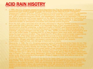 ACID RAIN HISOTRY








n 1980, the U.S. Congress passed an Acid Deposition Act.[This Act established an 18-year
assessment and research program under the direction of the National Acidic Precipitation
Assessment Program (NAPAP). NAPAP looked at the entire problem from a scientific perspective.
It enlarged a network of monitoring sites to determine how acidic the precipitation actually
was, and to determine long term trends, and established a network for dry deposition. It looked at
the effects of acid rain and funded research on the effects of acid precipitation on freshwater and
terrestrial ecosystems, historical buildings, monuments, and building materials. It also funded
extensive studies on atmospheric processes and potential control programs.
From the start, policy advocates from all sides attempted to influence NAPAP activities to support
their particular policy advocacy efforts, or to disparage those of their opponents.the U.S.
Government's scientific enterprise, a significant impact of NAPAP were lessons learned in the
assessment process and in environmental research management to a relatively large group of
scientists, program managers and the public.[ In 1991, DENR provided its first assessment of acid
rain in the United States. It reported that 5% of New England Lakes were acidic, with sulfates
being the most common problem. They noted that 2% of the lakes could no longer support Brook
Trout, and 6% of the lakes were unsuitable for the survival of many species of minnow.
Subsequent Reports to Congress have documented chemical changes in soil and freshwater
ecosystems, nitrogen saturation, decreases in amounts of nutrients in soil, episodic
acidification, regional haze, and damage to historical monuments.
Meanwhile, in 1989, the U.S. Congress passed a series of amendments to the Clean Air Act. Title
IV of these amendments established the Acid Rain Program, a cap and trade system designed to
control emissions of sulfur dioxide and nitrogen oxides. Title IV called for a total reduction of about
10 million tons of SO2 emissions from power plants. It was implemented in two phases. Phase I
began in 1995, and limited sulfur dioxide emissions from 110 of the largest power plants to a
combined total of 8.7 million tons of sulfur dioxide. One power plant in New England (Merrimack)
was in Phase I. Four other plants (Newington, Mount Tom, Brayton Point, and Salem Harbor) were
added under other provisions of the program. Phase II began in 2000, and affects most of the
power plants in the country.
During the 1990s, research continued. On March 10, 2005, EPA issued the Clean Air Interstate
Rule (CAIR). This rule provides states with a solution to the problem of power plant pollution that
drifts from one state to another. CAIR will permanently cap emissions of SO2and NOx in the
eastern United States. When fully implemented, CAIR will reduce SO2 emissions in 28 eastern
states and the District of Columbia by over 70% and NOx emissions by over 60% from 2003
levels.[

 