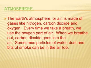 ATMOSPHERE.


The Earth's atmosphere, or air, is made of
gases like nitrogen, carbon dioxide and
oxygen. Every time we take a breath, we
use the oxygen part of air. When we breathe
out, carbon dioxide goes into the
air. Sometimes particles of water, dust and
bits of smoke can be in the air too.

 