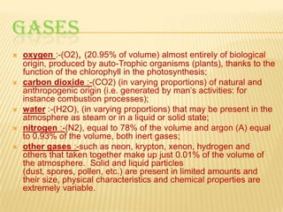 GASES








oxygen :-(O2), (20.95% of volume) almost entirely of biological
origin, produced by auto-Trophic organisms (plants), thanks to the
function of the chlorophyll in the photosynthesis;
carbon dioxide :-(CO2) (in varying proportions) of natural and
anthropogenic origin (i.e. generated by man’s activities: for
instance combustion processes);
water :-(H2O), (in varying proportions) that may be present in the
atmosphere as steam or in a liquid or solid state;
nitrogen :-(N2), equal to 78% of the volume and argon (A) equal
to 0.93% of the volume, both inert gases;
other gases :-such as neon, krypton, xenon, hydrogen and
others that taken together make up just 0.01% of the volume of
the atmosphere. Solid and liquid particles
(dust, spores, pollen, etc.) are present in limited amounts and
their size, physical characteristics and chemical properties are
extremely variable.

 