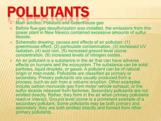 POLLUTANTS







Main articles: Pollutant and Greenhouse gas
Before flue-gas desulfurization was installed, the emissions from this
power plant in New Mexico contained excessive amounts of sulfur
dioxide.
Schematic drawing, causes and effects of air pollution: (1)
greenhouse effect, (2) particulate contamination, (3) increased UV
radiation, (4) acid rain, (5) increased ground level ozone
concentration, (6) increased levels of nitrogen oxides.
An air pollutant is a substance in the air that can have adverse
effects on humans and the ecosystem. The substance can be solid
particles, liquid droplets, or gases. A pollutant can be of natural
origin or man-made. Pollutants are classified as primary or
secondary. Primary pollutants are usually produced from a
process, such as ash from a volcanic eruption. Other examples
include carbon monoxide gas from motor vehicle exhaust, or the
sulfur dioxide released from factories. Secondary pollutants are not
emitted directly. Rather, they form in the air when primary pollutants
react or interact. Ground level ozone is a prominent example of a
secondary pollutant. Some pollutants may be both primary and
secondary: they are both emitted directly and formed from other
primary pollutants.

 