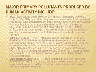 MAJOR PRIMARY POLLUTANTS PRODUCED BY
HUMAN ACTIVITY INCLUDE:






SOx) - particularly sulfur dioxide, a chemical compound with the
formula SO2. SO2 is produced by volcanoes and in various industrial
processes. Coal and petroleum often contain sulfur compounds, and
their combustion generates sulfur dioxide. Further oxidation of
SO2, usually in the presence of a catalyst such as NO2, forms
H2SO4, and thus acid rain.[2] This is one of the causes for concern
over the environmental impact of the use of these fuels as power
sources.
Nitrogen oxides:- (NOx) - Nitrogen oxides, particularly nitrogen
dioxide, are expelled from high temperature combustion, and are
also produced during thunderstorms by electric discharge. They can
be seen as a brown haze dome above or a plume downwind of
cities. Nitrogen dioxide is a chemical compound with the formula
NO2. It is one of several nitrogen oxides. One of the most prominent
air pollutants, this reddish-brown toxic gas has a characteristic
sharp, biting odor.
Carbon monoxide:- (CO)- CO is a colorless, odorless, toxic yet
non-irritating gas. It is a product by incomplete combustion of fuel
such as natural gas, coal or wood. Vehicular exhaust is a major
source of carbon monoxide.

 