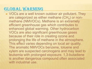 GLOBAL WARMING


VOCs are a well known outdoor air pollutant. They
are categorized as either methane (CH4) or nonmethane (NMVOCs). Methane is an extremely
efficient greenhouse gas which contributes to
enhanced global warming. Other hydrocarbon
VOCs are also significant greenhouse gases
because of their role in creating ozone and
prolonging the life of methane in the atmosphere.
This effect varies depending on local air quality.
The aromatic NMVOCs benzene, toluene and
xylem are suspected carcinogens and may lead to
leukemia with prolonged exposure. 1,3-butadiene
is another dangerous compound often associated
with industrial use.

 
