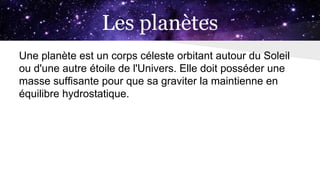 Les planètes
Une planète est un corps céleste orbitant autour du Soleil
ou d'une autre étoile de l'Univers. Elle doit posséder une
masse suffisante pour que sa graviter la maintienne en
équilibre hydrostatique.
 