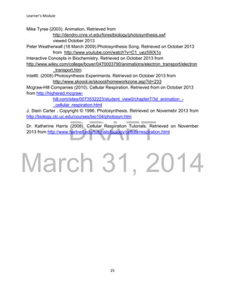 DRAFT
March 31, 2014
Learner’s Module
25
Mike Tyree (2003). Animation. Retrieved from
http://dendro.cnre.vt.edu/forestbiology/photosynthesis.swf
viewed October 2013
Peter Weatherwall (18 March 2009).Photosynthesis Song. Retrieved on October 2013
from http://www.youtube.com/watch?v=C1_uez5WX1o
Interactive Concepts in Biochemistry. Retrieved on October 2013 from
http://www.wiley.com/college/boyer/0470003790/animations/electron_transport/electron
_transport.htm
Intel®. (2008) Photosynthesis Experiments. Retrieved on October 2013 from
http://www.skoool.ie/skoool/homeworkzone.asp?id=233
Mcgraw-Hill Companies (2010). Cellular Respiration. Retrieved from on October 2013
from http://highered.mcgraw-
hill.com/sites/0073532223/student_view0/chapter7/3d_animation_-
_cellular_respiration.html
J. Stein Carter . Copyright © 1996. Photosynthesis. Retrieved on Novemebr 2013 from
http://biology.clc.uc.edu/courses/bio104/photosyn.htm
Dr. Katherine Harris (2008). Cellular Respiration Tutorials. Retrieved on November
2013 from http://www.hartnell.edu/tutorials/biology/cellularrespiration.html
 