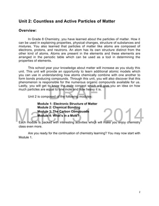 DRAFT
March 31, 2014
2
Unit 2: Countless and Active Particles of Matter
Overview:
In Grade 8 Chemistry, you have learned about the particles of matter. How it
can be used in explaining properties, physical changes, structure of substances and
mixtures. You also learned that particles of matter like atoms are composed of
electrons, protons, and neutrons. An atom has its own structure distinct from the
other kind of atoms. Atoms are present in the elements and these elements are
arranged in the periodic table which can be used as a tool in determining the
properties of elements.
This school year your knowledge about matter will increase as you study this
unit. This unit will provide an opportunity to learn additional atomic models which
you can use in understanding how atoms chemically combine with one another to
form bonds producing compounds. Through this unit, you will also discover that this
phenomenon is responsible for the numerous organic compounds available for us.
Lastly, you will get to know the mole concept which will give you an idea on how
much particles are equal to one mole and how heavy it is.
Unit 2 is composed of the following modules:
Module 1: Electronic Structure of Matter
Module 2: Chemical Bonding
Module 3: The Carbon Compounds
Module 4: What’s in a Mole?
Each module is packed with interesting activities which will make you enjoy chemistry
class even more.
Are you ready for the continuation of chemistry learning? You may now start with
Module 1.
 
