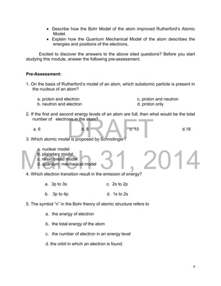 DRAFT
March 31, 2014
4
 Describe how the Bohr Model of the atom improved Rutherford’s Atomic
Model.
 Explain how the Quantum Mechanical Model of the atom describes the
energies and positions of the electrons.
Excited to discover the answers to the above sited questions? Before you start
studying this module, answer the following pre-assessment.
Pre-Assessment:
1. On the basis of Rutherford’s model of an atom, which subatomic particle is present in
the nucleus of an atom?
a. proton and electron c. proton and neutron
b. neutron and electron d. proton only
2. If the first and second energy levels of an atom are full, then what would be the total
number of electrons in the atom?
a. 6 b. 8 c. 10 d.18
3. Which atomic model is proposed by Schrodinger?
a. nuclear model
b. planetary model
c. raisin bread model
d. quantum mechanical model
4. Which electron transition result in the emission of energy?
a. 3p to 3s c. 2s to 2p
b. 3p to 4p d. 1s to 2s
5. The symbol “n” in the Bohr theory of atomic structure refers to
a. the energy of electron
b. the total energy of the atom
c. the number of electron in an energy level
d. the orbit in which an electron is found.
 