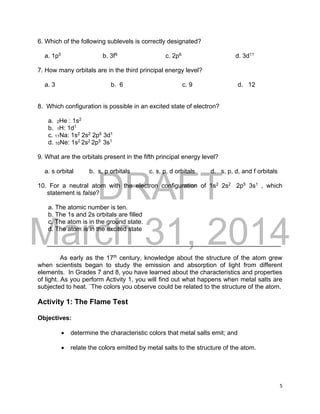 DRAFT
March 31, 2014
5
6. Which of the following sublevels is correctly designated?
a. 1p5
b. 3f9
c. 2p6
d. 3d11
7. How many orbitals are in the third principal energy level?
a. 3 b. 6 c. 9 d. 12
8. Which configuration is possible in an excited state of electron?
a. 2He : 1s2
b. 1H: 1d1
c. 11Na: 1s2
2s2
2p6
3d1
d. 10Ne: 1s2
2s2
2p5
3s1
9. What are the orbitals present in the fifth principal energy level?
a. s orbital b. s, p orbitals c. s, p, d orbitals d. s, p, d, and f orbitals
10. For a neutral atom with the electron configuration of 1s2
2s2
2p5
3s1
, which
statement is false?
a. The atomic number is ten.
b. The 1s and 2s orbitals are filled
c. The atom is in the ground state.
d. The atom is in the excited state
___________________________________________________________________
As early as the 17th
century, knowledge about the structure of the atom grew
when scientists began to study the emission and absorption of light from different
elements. In Grades 7 and 8, you have learned about the characteristics and properties
of light. As you perform Activity 1, you will find out what happens when metal salts are
subjected to heat. `The colors you observe could be related to the structure of the atom.
Activity 1: The Flame Test
Objectives:
 determine the characteristic colors that metal salts emit; and
 relate the colors emitted by metal salts to the structure of the atom.
 