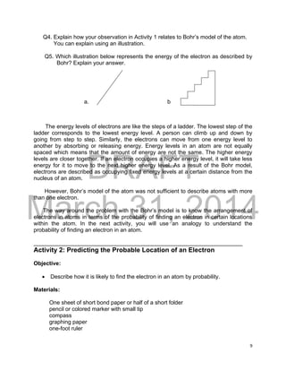 DRAFT
March 31, 2014
9
Q4. Explain how your observation in Activity 1 relates to Bohr’s model of the atom.
You can explain using an illustration.
Q5. Which illustration below represents the energy of the electron as described by
Bohr? Explain your answer.
a. b
The energy levels of electrons are like the steps of a ladder. The lowest step of the
ladder corresponds to the lowest energy level. A person can climb up and down by
going from step to step. Similarly, the electrons can move from one energy level to
another by absorbing or releasing energy. Energy levels in an atom are not equally
spaced which means that the amount of energy are not the same. The higher energy
levels are closer together. If an electron occupies a higher energy level, it will take less
energy for it to move to the next higher energy level. As a result of the Bohr model,
electrons are described as occupying fixed energy levels at a certain distance from the
nucleus of an atom.
However, Bohr’s model of the atom was not sufficient to describe atoms with more
than one electron.
The way around the problem with the Bohr’s model is to know the arrangement of
electrons in atoms in terms of the probability of finding an electron in certain locations
within the atom. In the next activity, you will use an analogy to understand the
probability of finding an electron in an atom.
___________________________________________________________________
Activity 2: Predicting the Probable Location of an Electron
Objective:
 Describe how it is likely to find the electron in an atom by probability.
Materials:
One sheet of short bond paper or half of a short folder
pencil or colored marker with small tip
compass
graphing paper
one-foot ruler
 