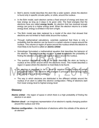 DRAFT
March 31, 2014
16
 Bohr’s atomic model describes the atom like a solar system, where the electron
is found only in specific circular paths, or orbits, around the nucleus.
 In the Bohr model, each electron carries a fixed amount of energy and does not
lose energy as long as it stays in its given orbit. The fixed energies that the
electrons have are called energy levels. An electron that has received enough
energy can jump to a higher energy level. When the electron returns to a lower
energy level, energy is emitted in the form of light.
 The Bohr model was later replaced by a model of the atom that showed that
electrons are not limited to fixed orbits around the nucleus.
 Through mathematical calculations, scientists explained that there is only a
probability that the electron can be found in a certain volume in space around the
nucleus. This volume or region of space around the nucleus where the electron is
most likely to be found is called an atomic orbital
 Schrodinger formulated a mathematical equation that describes the behavior of
the electron. The solution to the equation is used to calculate the probability of
finding the electron at a particular region in space around the nucleus.
 The quantum mechanical model of the atom describes the atom as having a
nucleus at the center around which the electrons move. This model describes a
region in space where the electron is most likely to be found.
 An electron is imagined to be a cloud of negative charge having a certain
geometrical shape. The electrons are arranged in principal or main energy levels
that consist of one or more sublevels.
 The way in which electrons are distributed in the different orbitals around the
nucleus of an atom is called the electron configuration. Filling of electrons start
from lower energy level to highest energy level
Glossary:
Atomic orbital – the region of space in which there is a high probability of finding the
electron in an atom
Electron cloud – an imaginary representation of an electron’s rapidly changing position
around the nucleus over time
Electron configuration – the distribution of electrons within the orbitals of the atoms of
an element
 