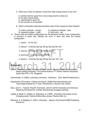 DRAFT
March 31, 2014
18
5. What occur when an electron moves from high energy level to a low one?
A. another electron goes from a low energy level to a high one
B. the atom moves faster
C. colored light is given off
D. this process is not possible
6. Which combination describes the flame color of the compound when heated?
A. sodium chloride – orange C. potassium chloride – blue
B. copper(II) sulfate – violet D. boric acid – red
II. Shown here are orbital configurations for the elements named. Each configuration
is incorrect in some way. Identify the error in each and write the correct
configuration.
1. carbon : 1s2
2s2
2px
2
2. calcium: 1s2
2s2
2px
2
2py
2
2pz
2
3s2
3px
2
3py
2
3pz
2
3d1
1
3d2
1
3. chlorine: 1s2
2s2
2px
2
2py
2
2pz
2
3s2
3px
2
3py
2
4s1
4. aluminum: 1s2
2s2
2px
2
2py
2
2pz
2
3s2
3d1
1
5. titanium: 1s2
2s2
2px
2
2py
2
2pz
2
3s2
3px
2
3py
2
3pz
2
3d1
2
3d2
2
References:
Brown, Theodore, LeMay, H.Eugene,Bursten, Bruce, Murphy, Catherine, Woodward,
Patrick (2009) Chemistry: The Central Science 11th
Edition Pearson Education,
South Asia PTE. LTD. Singapore
Carmichaels, H. (1983). Laboratory chemistry,. Columbus, Ohio: Merrill Publishing Co.
Department of Education, Culture and Sports. (2004).Chemistry:Science and
Technology textbook for 3rd
year. (Revised Ed.). Quezon City: Author.
Kotz, John C. , Treichel, Paul M. Townsend, John R. (2010) Chemistry and Chemical
Reactivity Enhanced Ed. Canada: Brooks/Cole Cengage Learning.
LeMay, E, Beall, H., Roblee, K. & Browser, D..(1996). Chemistry Connection to Our
Changing world, Teacher Edition.New Jersey: Prentice Hall, Inc.
Mendoza, E. & Religioso,T. (2001). Chemistry. . Quezon City:Phoenix-SIBS Publishing
House,Inc..
 
