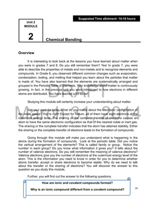 DRAFT
March 31, 2014
20
Chemical Bonding
Overview
It is interesting to look back at the lessons you have learned about matter when
you were in grades 7 and 8. Do you still remember them? Yes! In grade 7, you were
able to describe the properties of metals and non-metals and to recognize elements and
compounds. In Grade 8, you observed different common changes such as evaporation,
condensation, boiling, and melting that helped you learn about the particles that matter
is made of. You have also learned that the elements are systematically arranged and
grouped in the Periodic Table of Elements. Your knowledge about matter is continuously
growing. In fact, in the previous unit you were introduced to how electrons in different
atoms are distributed. You have learned a lot so far!
Studying this module will certainly increase your understanding about matter.
Get your periodic table. What do you notice about the electronic configuration of
the noble gases? You’re right! Except for helium, all of them have eight electrons at the
outermost energy level. The sharing or the complete transfer of electrons causes an
atom to have the same electronic configuration as that of the nearest noble or inert gas.
The sharing or the complete transfer indicates that the atom has attained stability. Either
the sharing or the complete transfer of electrons leads to the formation of compounds.
Going through this module will make you understand what is happening in the
atoms during the formation of compounds. Look at the periodic table. Did you notice
the vertical arrangement of the elements? This is called family or group. Notice the
number in each group? Do you know what information it gives you? It tells about the
number of valence electrons. Do you still remember the meaning of valence electrons?
Valence electrons give you the number of electrons at the outermost energy level of the
atom. This is the information you need to know in order for you to determine whether
atoms transfer, accept or share electrons to become stable. Why do we need to talk
about the transfer or the sharing of electrons? You will discover the answer to this
question as you study this module.
Further, you will find out the answer to the following questions.
Suggested Time allotment: 14-16 hours
Unit 2
MODULE
2
How are ionic and covalent compounds formed?
Why is an ionic compound different from a covalent compound?
 