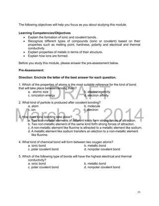 DRAFT
March 31, 2014
21
The following objectives will help you focus as you about studying this module.
Learning Competencies/Objectives
 Explain the formation of ionic and covalent bonds.
 Recognize different types of compounds (ionic or covalent) based on their
properties such as melting point, hardness, polarity and electrical and thermal
conductivity.
 Explain properties of metals in terms of their structure.
 Explain how ions are formed.
Before you study this module, please answer the pre-assessment below.
Pre-Assessment:
Direction: Encircle the letter of the best answer for each question.
1. Which of the properties of atoms is the most suitable reference for the kind of bond
that will take place between/among them?
a. atomic size b. electronegativity
c. ionization energy d. electron affinity
2. What kind of particle is produced after covalent bonding?
a. atom b. molecule
c. ion d. electron
3. How does ionic bonding take place?
a. Two non-metallic elements of different kinds form strong forces of attraction.
b. Two non-metallic element of the same kind form strong forces of attraction.
c. A non-metallic element like fluorine is attracted to a metallic element like sodium.
d. A metallic element like sodium transfers an electron to a non-metallic element
like fluorine.
4. What kind of chemical bond will form between two oxygen atoms?
a. ionic bond b. metallic bond
c. polar covalent bond d. nonpolar covalent bond
5. Which of the following type of bonds will have the highest electrical and thermal
conductivity?
a. ionic bond b. metallic bond
c. polar covalent bond d. nonpolar covalent bond
 